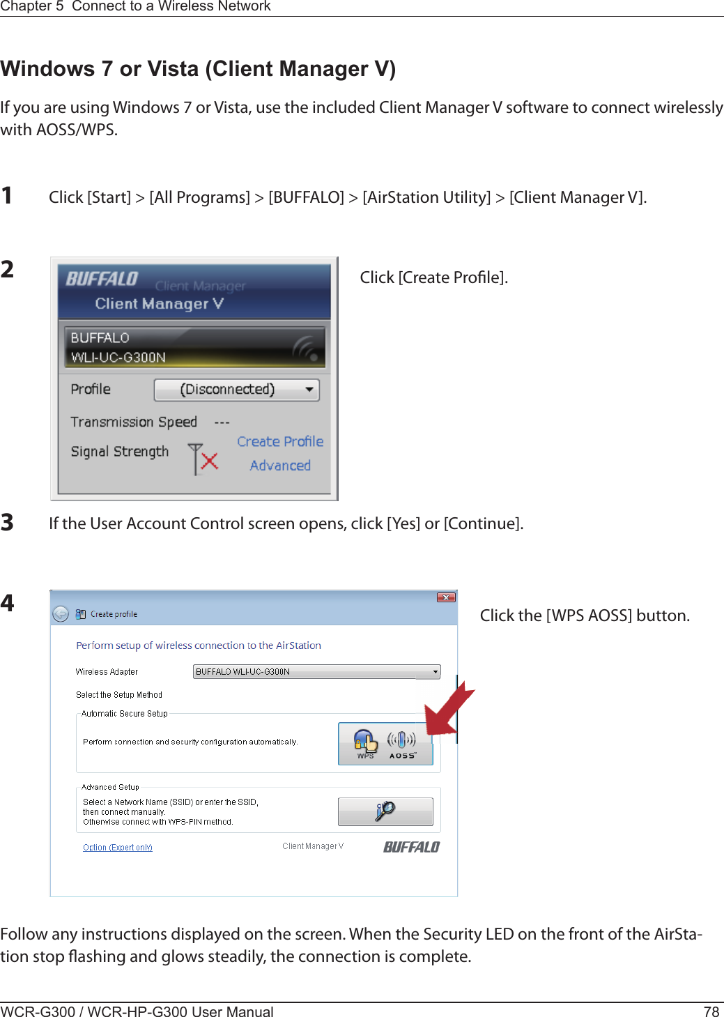 WCR-G300 / WCR-HP-G300 User Manual 78Chapter 5  Connect to a Wireless Network 12Click [Start] &gt; [All Programs] &gt; [BUFFALO] &gt; [AirStation Utility] &gt; [Client Manager V].Windows 7 or Vista (Client Manager V)If you are using Windows 7 or Vista, use the included Client Manager V software to connect wirelessly with AOSS/WPS.Click [Create Pro le].Follow any instructions displayed on the screen. When the Security LED on the front of the AirSta-tion stop  ashing and glows steadily, the connection is complete.3If the User Account Control screen opens, click [Yes] or [Continue].4Click the [WPS AOSS] button.