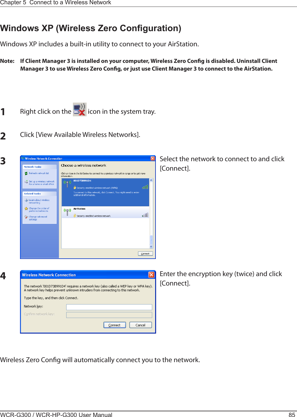 Chapter 5  Connect to a Wireless Network WCR-G300 / WCR-HP-G300 User Manual 85Windows XP (Wireless Zero Conguration)Windows XP includes a built-in utility to connect to your AirStation.Note:  If Client Manager 3 is installed on your computer, Wireless Zero Cong is disabled. Uninstall Client Manager 3 to use Wireless Zero Cong, or just use Client Manager 3 to connect to the AirStation.1Right click on the   icon in the system tray.2Click [View Available Wireless Networks].34Wireless Zero Cong will automatically connect you to the network.Select the network to connect to and click [Connect].Enter the encryption key (twice) and click [Connect].