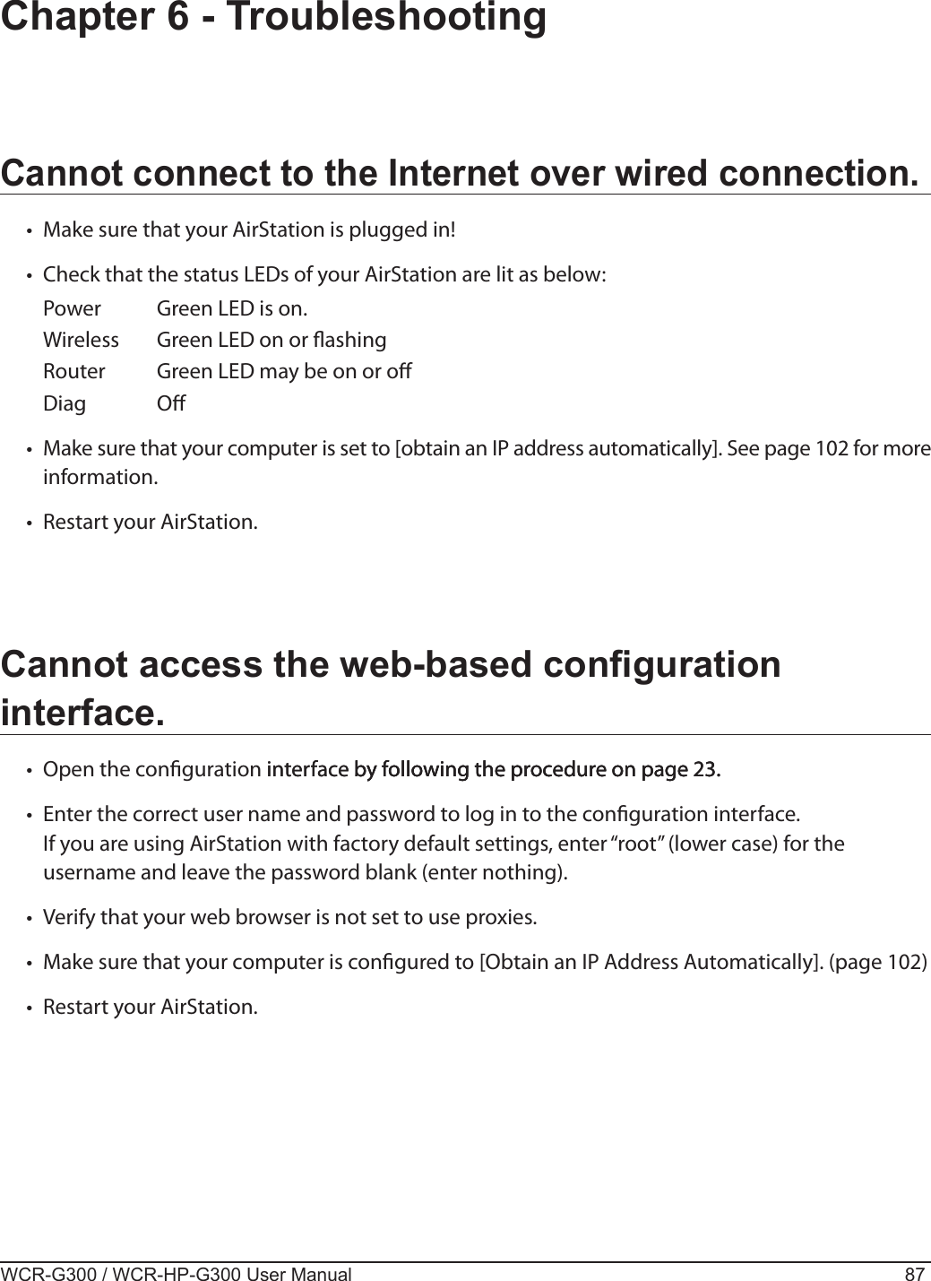WCR-G300 / WCR-HP-G300 User Manual 87Chapter 6 - TroubleshootingCannot connect to the Internet over wired connection.•  Make sure that your AirStation is plugged in!•  Check that the status LEDs of your AirStation are lit as below:  Power  Green LED is on.  Wireless  Green LED on or ashing   Router  Green LED may be on or o   Diag  O•  Make sure that your computer is set to [obtain an IP address automatically]. See page 102 for more information.•  Restart your AirStation.Cannot access the web-based conguration interface.•  Open the conguration interface by following the procedure on page 23.interface by following the procedure on page 23. by following the procedure on page 23.•  Enter the correct user name and password to log in to the conguration interface.  If you are using AirStation with factory default settings, enter “root” (lower case) for the username and leave the password blank (enter nothing).•  Verify that your web browser is not set to use proxies.•  Make sure that your computer is congured to [Obtain an IP Address Automatically]. (page 102)•  Restart your AirStation.