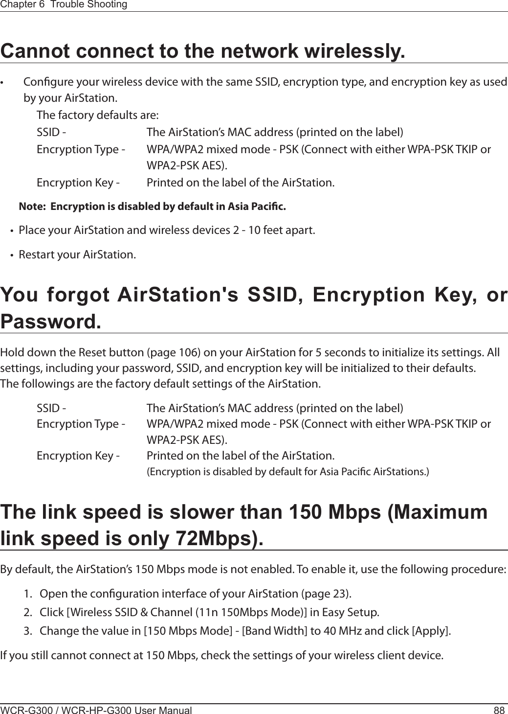 WCR-G300 / WCR-HP-G300 User Manual 88Chapter 6  Trouble ShootingCannot connect to the network wirelessly.•  Congure your wireless device with the same SSID, encryption type, and encryption key as used by your AirStation.  The factory defaults are:    SSID -      The AirStation’s MAC address (printed on the label)  Encryption Type -  WPA/WPA2 mixed mode - PSK (Connect with either WPA-PSK TKIP or          WPA2-PSK AES).  Encryption Key -  Printed on the label of the AirStation.Note:  Encryption is disabled by default in Asia Pacic.•   Place your AirStation and wireless devices 2 - 10 feet apart.•   Restart your AirStation.You forgot AirStation&apos;s SSID, Encryption Key, or Password.Hold down the Reset button (page 106) on your AirStation for 5 seconds to initialize its settings. All settings, including your password, SSID, and encryption key will be initialized to their defaults.The followings are the factory default settings of the AirStation.  SSID -      The AirStation’s MAC address (printed on the label)  Encryption Type -  WPA/WPA2 mixed mode - PSK (Connect with either WPA-PSK TKIP or          WPA2-PSK AES).  Encryption Key -  Printed on the label of the AirStation.        (Encryption is disabled by default for Asia Pacic AirStations.)The link speed is slower than 150 Mbps (Maximum link speed is only 72Mbps).By default, the AirStation’s 150 Mbps mode is not enabled. To enable it, use the following procedure:  1.  Open the conguration interface of your AirStation (page 23).  2.  Click [Wireless SSID &amp; Channel (11n 150Mbps Mode)] in Easy Setup.  3.  Change the value in [150 Mbps Mode] - [Band Width] to 40 MHz and click [Apply].If you still cannot connect at 150 Mbps, check the settings of your wireless client device.
