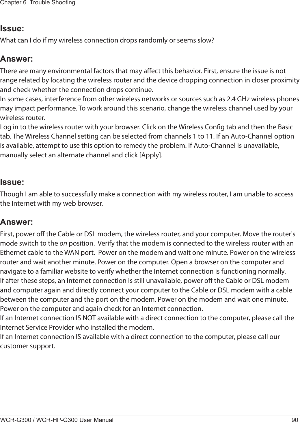 WCR-G300 / WCR-HP-G300 User Manual 90Chapter 6  Trouble ShootingIssue:What can I do if my wireless connection drops randomly or seems slow?Answer:There are many environmental factors that may aect this behavior. First, ensure the issue is not range related by locating the wireless router and the device dropping connection in closer proximity and check whether the connection drops continue.In some cases, interference from other wireless networks or sources such as 2.4 GHz wireless phones may impact performance. To work around this scenario, change the wireless channel used by your wireless router.Log in to the wireless router with your browser. Click on the Wireless Cong tab and then the Basic tab. The Wireless Channel setting can be selected from channels 1 to 11. If an Auto-Channel option is available, attempt to use this option to remedy the problem. If Auto-Channel is unavailable, manually select an alternate channel and click [Apply].Issue:Though I am able to successfully make a connection with my wireless router, I am unable to access the Internet with my web browser.Answer:First, power o the Cable or DSL modem, the wireless router, and your computer. Move the router&apos;s mode switch to the on position.  Verify that the modem is connected to the wireless router with an Ethernet cable to the WAN port.  Power on the modem and wait one minute. Power on the wireless router and wait another minute. Power on the computer. Open a browser on the computer and navigate to a familiar website to verify whether the Internet connection is functioning normally.If after these steps, an Internet connection is still unavailable, power o the Cable or DSL modem and computer again and directly connect your computer to the Cable or DSL modem with a cable between the computer and the port on the modem. Power on the modem and wait one minute. Power on the computer and again check for an Internet connection.If an Internet connection IS NOT available with a direct connection to the computer, please call the Internet Service Provider who installed the modem.If an Internet connection IS available with a direct connection to the computer, please call our customer support.