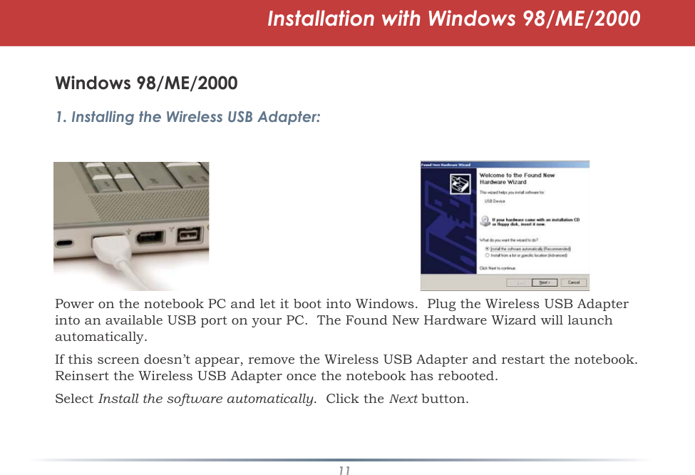 11Installation with Windows 98/ME/2000Windows 98/ME/20001. Installing the Wireless USB Adapter:Power on the notebook PC and let it boot into Windows.  Plug the Wireless USB Adapter into an available USB port on your PC.  The Found New Hardware Wizard will launch automatically.If this screen doesn’t appear, remove the Wireless USB Adapter and restart the notebook. Reinsert the Wireless USB Adapter once the notebook has rebooted.SelectInstall the software automatically.  Click theNext button.t