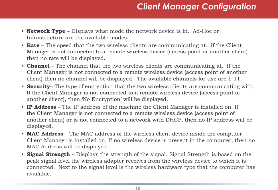 18Client Manager Configuration•Network Type – Displays what mode the network device is in.  Ad-Hoc or Infrastructureare the available modes.•Rate – The speed that the two wireless clients are communicating at.  If the Client 0DQDJHULVQRWFRQQHFWHGWRDUHPRWHZLUHOHVVGHYLFHDFFHVVSRLQWRUDQRWKHUFOLHQWthen no rate will be displayed.•Channel – The channel that the two wireless clients are communicating at.  If the &amp;OLHQW0DQDJHULVQRWFRQQHFWHGWRDUHPRWHZLUHOHVVGHYLFHDFFHVVSRLQWRIDQRWKHUFOLHQWWKHQQRFKDQQHOZLOOEHGLVSOD\HG7KHDYDLODEOHFKDQQHOVIRUXVHDUH•Security– The type of encryption that the two wireless clients are communicating with.  ,IWKH&amp;OLHQW0DQDJHULVQRWFRQQHFWHGWRDUHPRWHZLUHOHVVGHYLFHDFFHVVSRLQWRIDQRWKHUFOLHQWWKHQ¶1R(QFU\SWLRQ·ZLOOEHGLVSOD\HG•IP Address – The IP address of the machine the Client Manager is installed on. If WKH&amp;OLHQW0DQDJHULVQRWFRQQHFWHGWRDUHPRWHZLUHOHVVGHYLFHDFFHVVSRLQWRIDQRWKHUFOLHQWRULVQRWFRQQHFWHGWRDQHWZRUNZLWK&apos;+&amp;3WKHQQR,3DGGUHVVZLOOEHdisplayed.•MAC Address – The MAC address of the wireless client device inside the computer Client Manager is installed on. If no wireless device is present in the computer, then no MAC Address will be displayed.•Signal Strength – Displays the strength of the signal. Signal Strength is based on the peak signal level the wireless adapter receives from the wireless device to which it is connected.  Next to the signal level is the wireless hardware type that the computer has available.