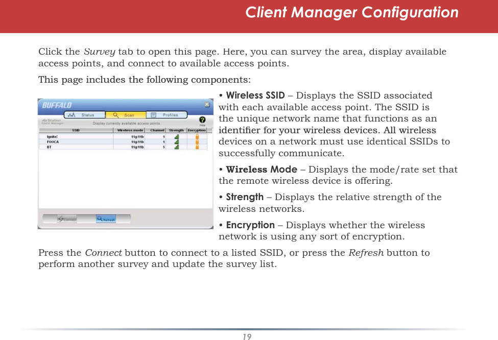 19Client Manager ConfigurationClick theSurvey tab to open this page. Here, you can survey the area, display available yaccess points, and connect to available access points.7KLVSDJHLQFOXGHVWKHIROORZLQJFRPSRQHQWV•Wireless SSID – Displays the SSID associated with each available access point. The SSID isthe unique network name that functions as anLGHQWLÀHUIRU\RXUZLUHOHVVGHYLFHV$OOZLUHOHVVdevices on a network must use identical SSIDs tosuccessfully communicate.•WirelessMode – Displays the mode/rate set that the remote wireless device is offering.•Strength – Displays the relative strength of the wireless networks.•Encryption – Displays whether the wireless network is using any sort of encryption.Press theConnect button to connect to a listed SSID, or press the tRefresh button tohperform another survey and update the survey list.