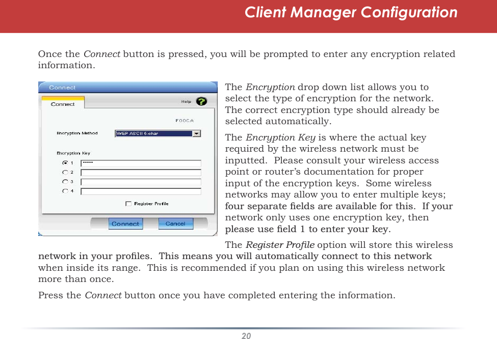 20Client Manager ConfigurationOnce theConnect button is pressed, you will be prompted to enter any encryption related tinformation.TheEncryption drop down list allows you to nselect the type of encryption for the network.The correct encryption type should already beselected automatically.TheEncryption Key is where the actual key yrequiredby the wireless network must be inputted.  Please consult your wireless access point or router’s documentation for properinput of the encryption keys.  Some wireless networks may allow you to enter multiple keys; IRXUVHSDUDWHÀHOGVDUHDYDLODEOHIRUWKLV,I\RXUnetwork only uses one encryption key, thenSOHDVHXVHÀHOGWRHQWHU\RXUNH\The5HJLVWHU3URÀOH option will store this wireless HQHWZRUNLQ\RXUSURÀOHV7KLVPHDQV\RXZLOODXWRPDWLFDOO\FRQQHFWWRWKLVQHWZRUNwhen inside its range.  This is recommended if you plan on using this wireless network more than once.Press theConnect button once you have completed entering the information.t