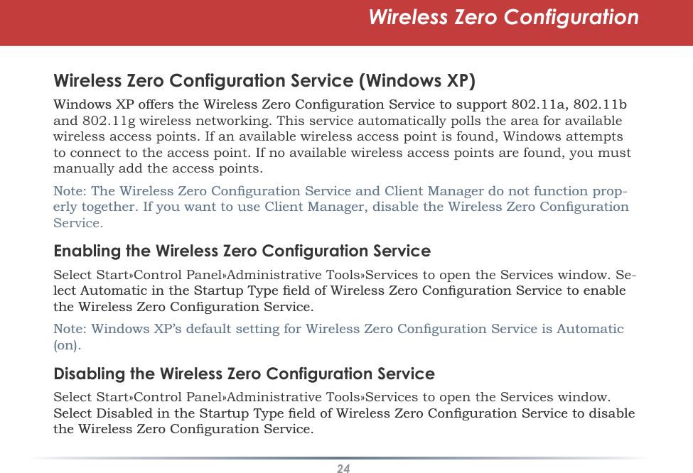 24Wireless Zero ConfigurationWireless Zero Configuration Service (Windows XP):LQGRZV;3RIIHUVWKH:LUHOHVV=HUR&amp;RQÀJXUDWLRQ6HUYLFHWRVXSSRUWDEand 802.11g wireless networking. This service automatically polls the area for available wireless access points. If an available wireless access point is found, Windows attempts to connect to the access point. If no available wireless access points are found, you must manually add the access points.1RWH7KH:LUHOHVV=HUR&amp;RQÀJXUDWLRQ6HUYLFHDQG&amp;OLHQW0DQDJHUGRQRWIXQFWLRQSURS-HUO\WRJHWKHU,I\RXZDQWWRXVH&amp;OLHQW0DQDJHUGLVDEOHWKH:LUHOHVV=HUR&amp;RQÀJXUDWLRQService.Enabling the Wireless Zero Configuration ServiceSelect Start»Control Panel»Administrative Tools»Services to open the Services window. Se-OHFW$XWRPDWLFLQWKH6WDUWXS7\SHÀHOGRI:LUHOHVV=HUR&amp;RQÀJXUDWLRQ6HUYLFHWRHQDEOHWKH:LUHOHVV=HUR&amp;RQÀJXUDWLRQ6HUYLFH1RWH:LQGRZV;3·VGHIDXOWVHWWLQJIRU:LUHOHVV=HUR&amp;RQÀJXUDWLRQ6HUYLFHLV$XWRPDWLFRQDisabling the Wireless Zero Configuration ServiceSelect Start»Control Panel»Administrative Tools»Services to open the Services window. 6HOHFW&apos;LVDEOHGLQWKH6WDUWXS7\SHÀHOGRI:LUHOHVV=HUR&amp;RQÀJXUDWLRQ6HUYLFHWRGLVDEOHWKH:LUHOHVV=HUR&amp;RQÀJXUDWLRQ6HUYLFH