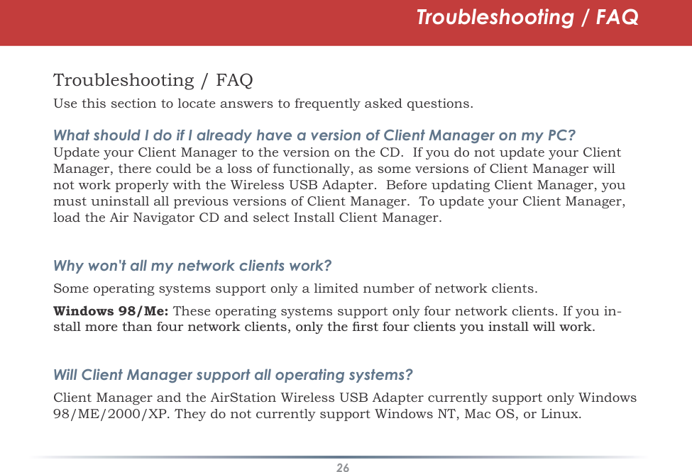 26Troubleshooting / FAQTroubleshooting / FAQUse this section to locate answers to frequently asked questions.What should I do if I already have a version of Client Manager on my PC?Update your Client Manager to the version on the CD.  If you do not update your Client Manager, there could be a loss of functionally, as some versions of Client Manager will not work properly with the Wireless USB Adapter.  Before updating Client Manager, you must uninstall all previous versions of Client Manager.  To update your Client Manager, load the Air Navigator CD and select Install Client Manager.Why won&apos;t all my network clients work? Some operating systems support only a limited number of network clients.Windows 98/Me: These operating systems support only four network clients. If you in-VWDOOPRUHWKDQIRXUQHWZRUNFOLHQWVRQO\WKHÀUVWIRXUFOLHQWV\RXLQVWDOOZLOOZRUNWill Client Manager support all operating systems?Client Manager and the AirStation Wireless USB Adapter currently support only Windows 98/ME/2000/XP. They do not currently support Windows NT, Mac OS, or Linux.
