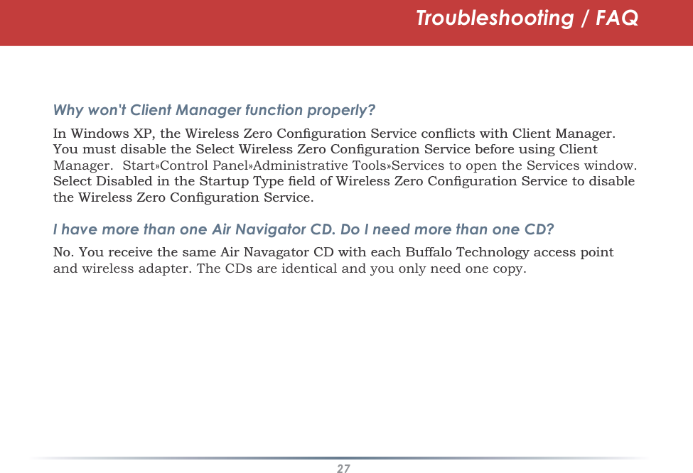 27Troubleshooting / FAQWhy won&apos;t Client Manager function properly?,Q:LQGRZV;3WKH:LUHOHVV=HUR&amp;RQÀJXUDWLRQ6HUYLFHFRQÁLFWVZLWK&amp;OLHQW0DQDJHU&lt;RXPXVWGLVDEOHWKH6HOHFW :LUHOHVV=HUR&amp;RQÀJXUDWLRQ6HUYLFHEHIRUHXVLQJ&amp;OLHQWManager.Start»Control Panel»Administrative Tools»Services to open the Services window. 6HOHFW&apos;LVDEOHGLQWKH6WDUWXS7\SHÀHOGRI:LUHOHVV=HUR&amp;RQÀJXUDWLRQ6HUYLFHWRGLVDEOHWKH:LUHOHVV=HUR&amp;RQÀJXUDWLRQ6HUYLFHI have more than one Air Navigator CD. Do I need more than one CD?1R&lt;RXUHFHLYHWKHVDPH$LU1DYDJDWRU&amp;&apos;ZLWKHDFK%XIIDOR7HFKQRORJ\DFFHVVSRLQWand wireless adapter. The CDs are identical and you only need one copy.