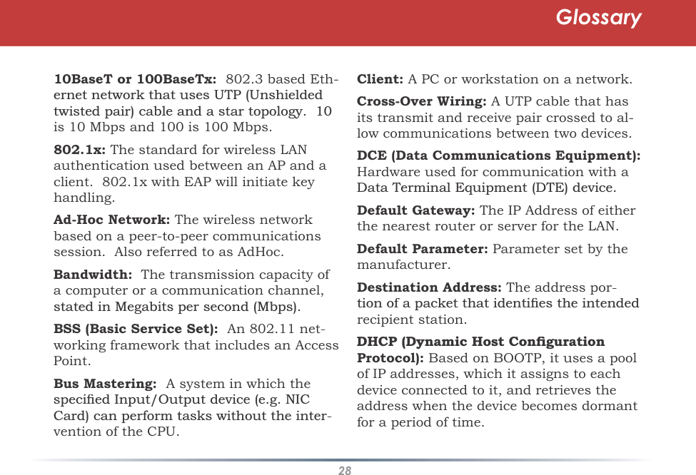 2810BaseT or 100BaseTx:  802.3 based Eth-HUQHWQHWZRUNWKDWXVHV8738QVKLHOGHGWZLVWHGSDLUFDEOHDQGDVWDUWRSRORJ\is 10 Mbps and 100 is 100 Mbps.802.1x: The standard for wireless LAN authentication used between an AP and a client.  802.1x with EAP will initiate key handling.Ad-Hoc Network: The wireless networkbased on a peer-to-peer communicationssession.  Also referred to as AdHoc. Bandwidth:  The transmission capacity of a computer or a communication channel,VWDWHGLQ0HJDELWVSHUVHFRQG0ESVBSS (Basic Service Set):  An 802.11 net-working framework that includes an AccessPoint.Bus Mastering:  A system in which theVSHFLÀHG,QSXW2XWSXWGHYLFHHJ1,&amp;&amp;DUGFDQSHUIRUPWDVNVZLWKRXWWKHLQWHU-vention of the CPU.Client: A PC or workstation on a network.Cross-Over Wiring: A UTP cable that hasits transmit and receive pair crossed to al-low communications between two devices. DCE (Data Communications Equipment): Hardware used for communication with a &apos;DWD7HUPLQDO(TXLSPHQW&apos;7(GHYLFHDefault Gateway: The IP Address of eitherthe nearest router or server for the LAN. Default Parameter: Parameter set by the manufacturer.Destination Address: The address por-WLRQRIDSDFNHWWKDWLGHQWLÀHVWKHLQWHQGHGrecipient station. &apos;+&amp;3&apos;\QDPLF+RVW&amp;RQÀJXUDWLRQProtocol):Based on BOOTP, it uses a pool of IP addresses, which it assigns to each device connected to it, and retrieves the address when the device becomes dormantfor a period of time. Glossary