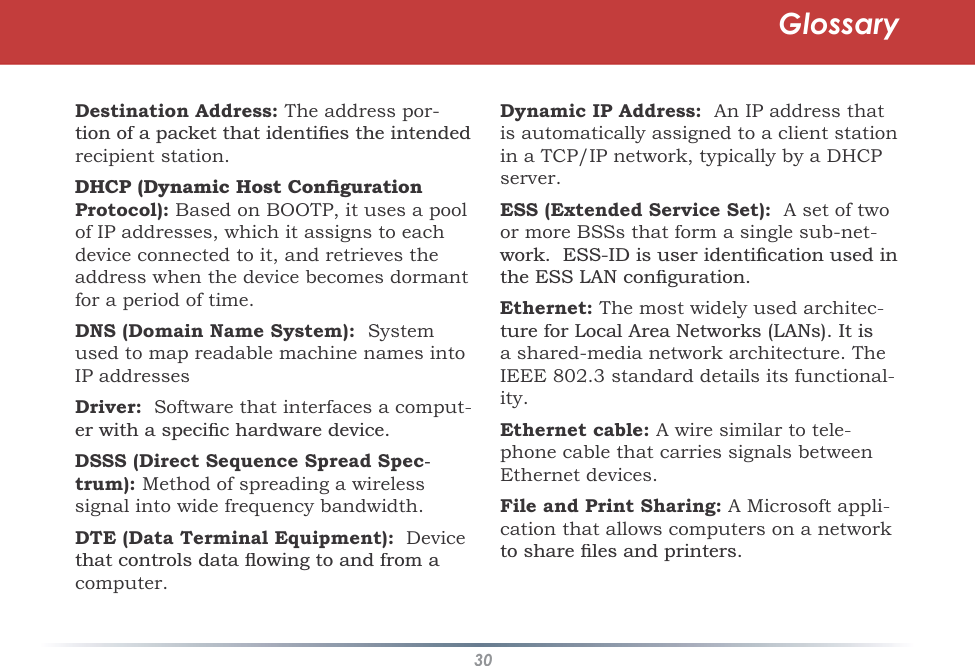 30Destination Address:The address por-WLRQRIDSDFNHWWKDWLGHQWLÀHVWKHLQWHQGHGrecipient station.&apos;+&amp;3&apos;\QDPLF+RVW&amp;RQÀJXUDWLRQProtocol):Based on BOOTP, it uses a pool of IP addresses, which it assigns to each device connected to it, and retrieves the address when the device becomes dormantfor a period of time. DNS (Domain Name System):Systemused to map readable machine names intoIP addressesDriver:  Software that interfaces a comput-HUZLWKDVSHFLÀFKDUGZDUHGHYLFHDSSS (Direct Sequence Spread Spec-trum):Method of spreading a wireless signal into wide frequency bandwidth.DTE (Data Terminal Equipment):  DeviceWKDWFRQWUROVGDWDÁRZLQJWRDQGIURPDcomputer.Dynamic IP Address:  An IP address thatis automatically assigned to a client station in a TCP/IP network, typically by a DHCP server.ESS (Extended Service Set):  A set of two or more BSSs that form a single sub-net-ZRUN(66,&apos;LVXVHULGHQWLÀFDWLRQXVHGLQWKH(66/$1FRQÀJXUDWLRQEthernet:The most widely used architec-WXUHIRU/RFDO$UHD1HWZRUNV/$1V,WLVa shared-media network architecture. TheIEEE 802.3 standard details its functional-ity.Ethernet cable: A wire similar to tele-phone cable that carries signals betweenEthernet devices.File and Print Sharing: A Microsoft appli-cation that allows computers on a networkWRVKDUHÀOHVDQGSULQWHUVGlossary