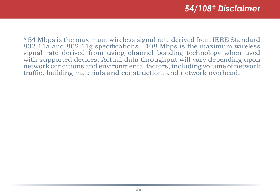 36* 54 Mbps is the maximum wireless signal rate derived from IEEE Standard DDQGJVSHFLÀFDWLRQV0ESVLVWKHPD[LPXPZLUHOHVVsignal rate derived from using channel bonding technology when used with supported devices. Actual data throughput will vary depending upon network conditions and environmental factors, including volume of network WUDIÀFEXLOGLQJPDWHULDOVDQGFRQVWUXFWLRQDQGQHWZRUNRYHUKHDG54/108* Disclaimer