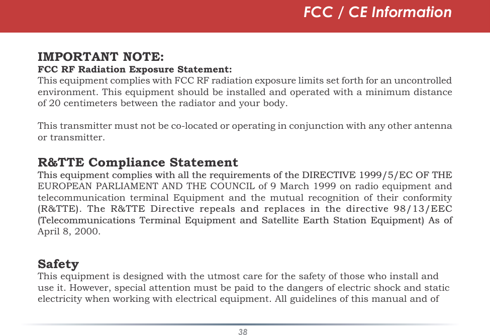 38IMPORTANT NOTE:FCC RF Radiation Exposure Statement:This equipment complies with FCC RF radiation exposure limits set forth for an uncontrolledenvironment. This equipment should be installed and operated with a minimum distanceof 20 centimeters between the radiator and your body.This transmitter must not be co-located or operating in conjunction with any other antenna or transmitter.R&amp;TTE Compliance Statement7KLVHTXLSPHQWFRPSOLHVZLWKDOOWKHUHTXLUHPHQWVRIWKH&apos;,5(&amp;7,9((&amp;2)7+(EUROPEAN PARLIAMENT AND THE COUNCIL of 9 March 1999 on radio equipment andtelecommunication terminal Equipment and the mutual recognition of their conformity 577( 7KH 577( &apos;LUHFWLYH UHSHDOV DQGUHSODFHV LQ WKHGLUHFWLYH ((&amp;7HOHFRPPXQLFDWLRQV 7HUPLQDO (TXLSPHQW DQG 6DWHOOLWH (DUWK 6WDWLRQ (TXLSPHQW $V RIApril 8, 2000.SafetyThis equipment is designed with the utmost care for the safety of those who install and use it. However, special attention must be paid to the dangers of electric shock and static electricity when working with electrical equipment. All guidelines of this manual and of FCC / CE Information
