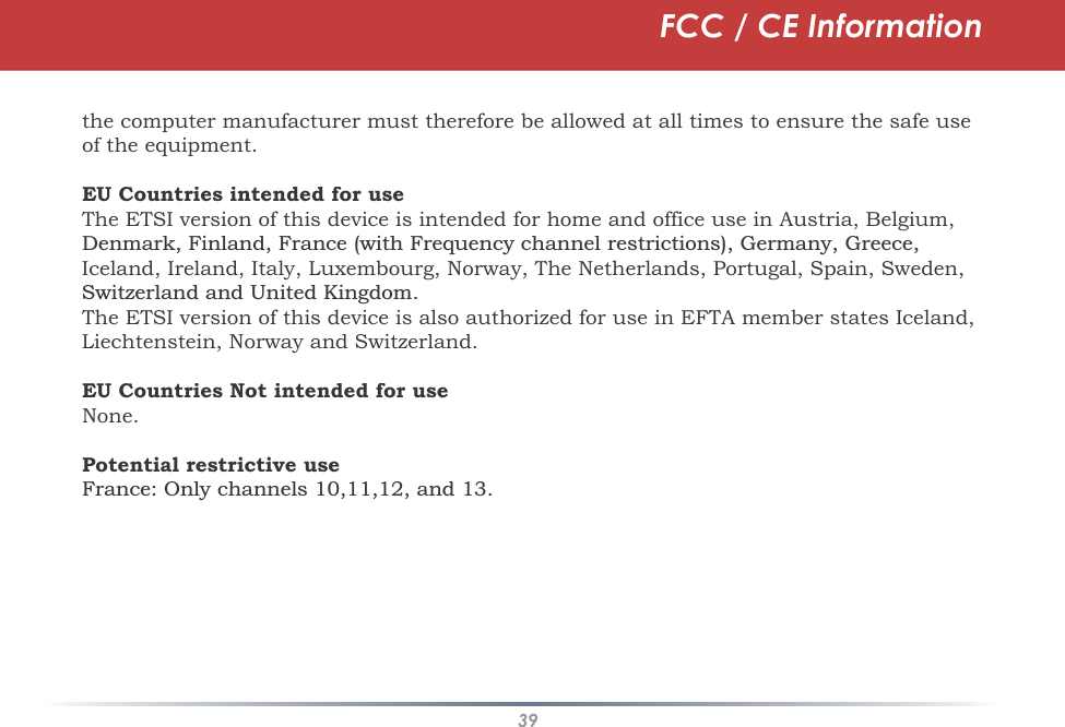 39the computer manufacturer must therefore be allowed at all times to ensure the safe use of the equipment.EU Countries intended for useThe ETSI version of this device is intended for home and office use in Austria, Belgium, &apos;HQPDUN)LQODQG)UDQFHZLWK)UHTXHQF\FKDQQHOUHVWULFWLRQV*HUPDQ\*UHHFHIceland, Ireland, Italy, Luxembourg, Norway, The Netherlands, Portugal, Spain, Sweden, 6ZLW]HUODQGDQG8QLWHG.LQJGRPThe ETSI version of this device is also authorized for use in EFTA member states Iceland, Liechtenstein, Norway and Switzerland.EU Countries Not intended for useNone.Potential restrictive use)UDQFH2QO\FKDQQHOVDQGFCC / CE Information