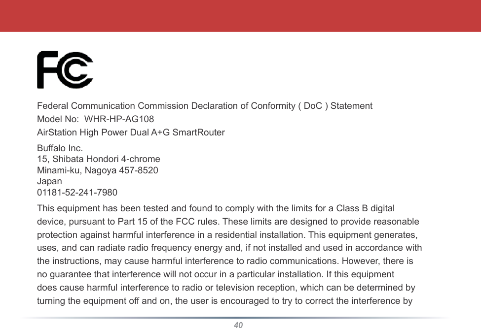 40Federal Communication Commission Declaration of Conformity ( DoC ) StatementModel No:  WHR-HP-AG108AirStation High Power Dual A+G SmartRouterBuffalo Inc.15, Shibata Hondori 4-chromeMinami-ku, Nagoya 457-8520Japan01181-52-241-7980This equipment has been tested and found to comply with the limits for a Class B digitaldevice, pursuant to Part 15 of the FCC rules. These limits are designed to provide reasonableprotection against harmful interference in a residential installation. This equipment generates,uses, and can radiate radio frequency energy and, if not installed and used in accordance withthe instructions, may cause harmful interference to radio communications. However, there isno guarantee that interference will not occur in a particular installation. If this equipmentdoes cause harmful interference to radio or television reception, which can be determined byturning the equipment off and on, the user is encouraged to try to correct the interference by