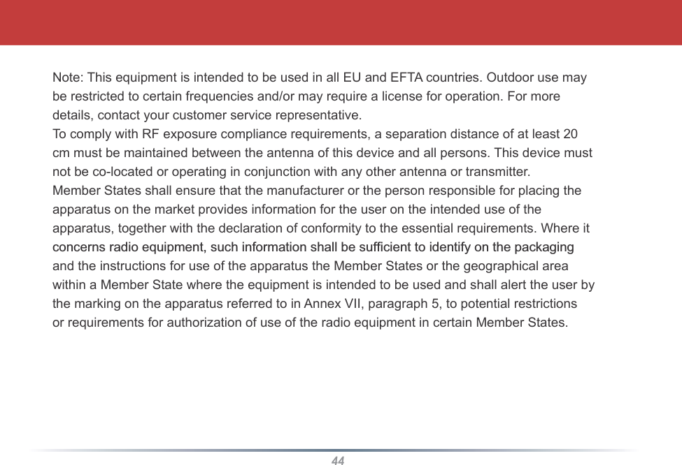 44Note: This equipment is intended to be used in all EU and EFTA countries. Outdoor use maybe restricted to certain frequencies and/or may require a license for operation. For moredetails, contact your customer service representative.To comply with RF exposure compliance requirements, a separation distance of at least 20cm must be maintained between the antenna of this device and all persons. This device mustnot be co-located or operating in conjunction with any other antenna or transmitter.Member States shall ensure that the manufacturer or the person responsible for placing theapparatus on the market provides information for the user on the intended use of theapparatus, together with the declaration of conformity to the essential requirements. Where itFRQFHUQVUDGLRHTXLSPHQWVXFKLQIRUPDWLRQVKDOOEHVXI¿FLHQWWRLGHQWLI\RQWKHSDFNDJLQJand the instructions for use of the apparatus the Member States or the geographical areawithin a Member State where the equipment is intended to be used and shall alert the user bythe marking on the apparatus referred to in Annex VII, paragraph 5, to potential restrictionsor requirements for authorization of use of the radio equipment in certain Member States.