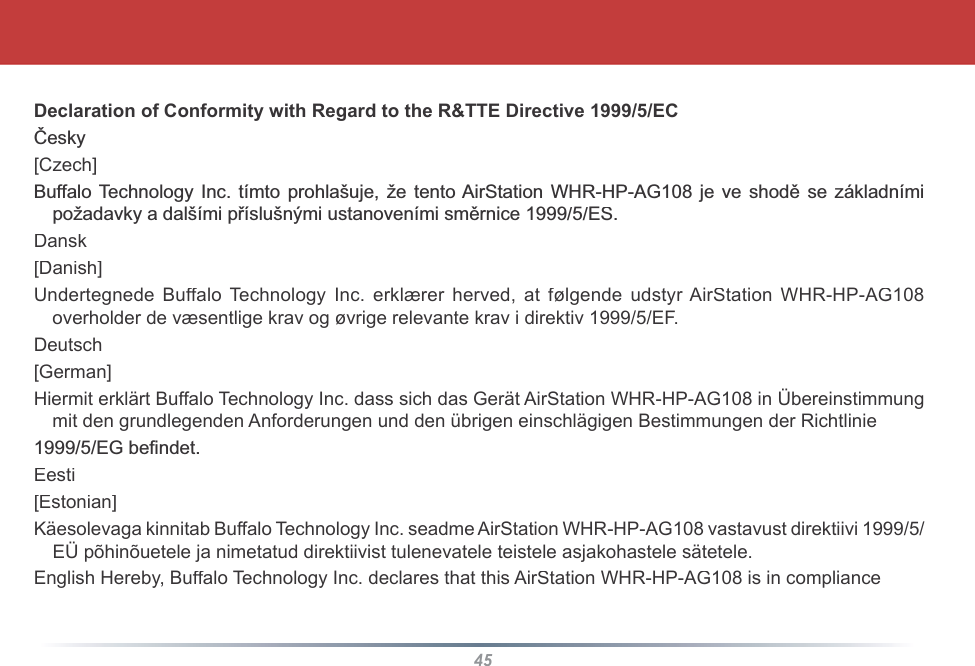 45Declaration of Conformity with Regard to the R&amp;TTE Directive 1999/5/ECýHVN\[Czech]%XIIDOR7HFKQRORJ\,QFWtPWRSURKODãXMHåHWHQWR$LU6WDWLRQ:+5+3$*MHYHVKRGČVH]iNODGQtPLSRåDGDYN\DGDOãtPLSĜtVOXãQêPLXVWDQRYHQtPLVPČUQLFH(6Dansk[Danish]Undertegnede Buffalo Technology Inc. erklærer herved, at følgende udstyr AirStation WHR-HP-AG108overholder de væsentlige krav og øvrige relevante krav i direktiv 1999/5/EF.Deutsch[German]Hiermit erklärt Buffalo Technology Inc. dass sich das Gerät AirStation WHR-HP-AG108 in Übereinstimmungmit den grundlegenden Anforderungen und den übrigen einschlägigen Bestimmungen der Richtlinie(*EH¿QGHWEesti[Estonian]Käesolevaga kinnitab Buffalo Technology Inc. seadme AirStation WHR-HP-AG108 vastavust direktiivi 1999/5/EÜ põhinõuetele ja nimetatud direktiivist tulenevatele teistele asjakohastele sätetele.English Hereby, Buffalo Technology Inc. declares that this AirStation WHR-HP-AG108 is in compliance