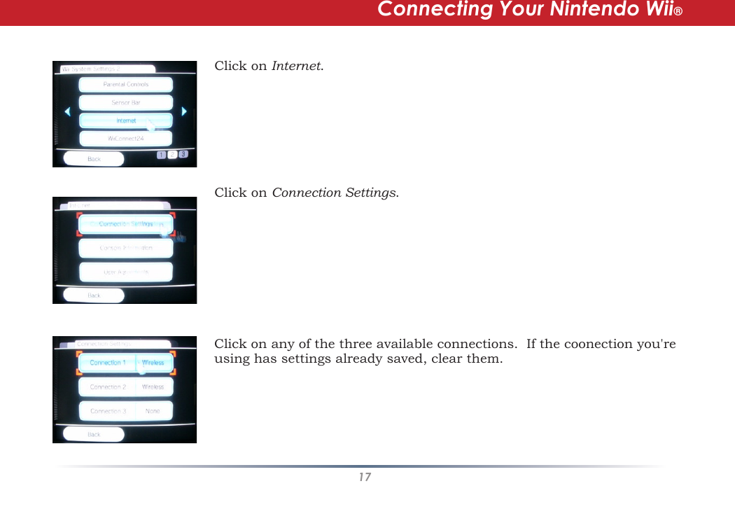 17Click on Internet.  Click on Connection Settings.Click on any of the three available connections.  If the coonection you&apos;re using has settings already saved, clear them.Connecting Your Nintendo Wii®