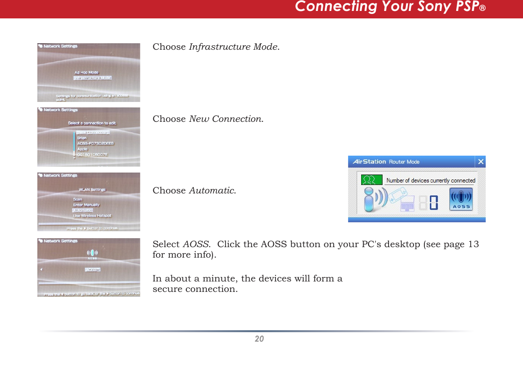 20Choose Infrastructure Mode.  Choose New Connection.  Choose Automatic.  Select AOSS.  Click the AOSS button on your PC&apos;s desktop (see page 13 for more info).   Connecting Your Sony PSP®In about a minute, the devices will form a secure connection.