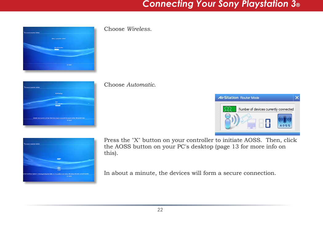 22Choose Wireless.  Choose Automatic. Press the &quot;X&quot; button on your controller to initiate AOSS.  Then, click the AOSS button on your PC&apos;s desktop (page 13 for more info on this). Connecting Your Sony Playstation 3®In about a minute, the devices will form a secure connection.