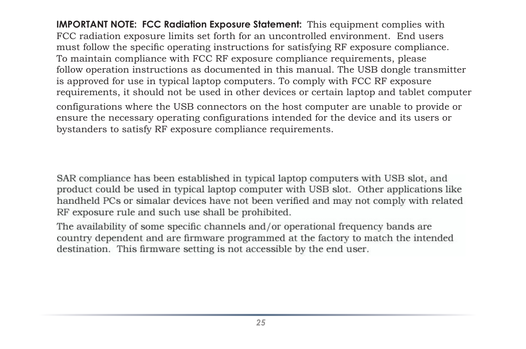 25IMPORTANT NOTE:  FCC Radiation Exposure Statement:  This equipment complies with FCC radiation exposure limits set forth for an uncontrolled environment.  End users must follow the specic operating instructions for satisfying RF exposure compliance.  To maintain compliance with FCC RF exposure compliance requirements, please follow operation instructions as documented in this manual. The USB dongle transmitter is approved for use in typical laptop computers. To comply with FCC RF exposure requirements, it should not be used in other devices or certain laptop and tablet computer configurations where the USB connectors on the host computer are unable to provide or  ensure the necessary operating configurations intended for the device and its users or  bystanders to satisfy RF exposure compliance requirements.                     