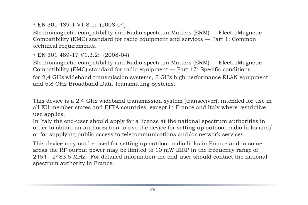 28• EN 301 489-1 V1.8.1:  (2008-04)Electromagnetic compatibility and Radio spectrum Matters (ERM) — ElectroMagnetic Compatibility (EMC) standard for radio equipment and services — Part 1: Common technical requirements.• EN 301 489-17 V1.3.2:  (2008-04)Electromagnetic compatibility and Radio spectrum Matters (ERM) — ElectroMagnetic Compatibility (EMC) standard for radio equipment — Part 17: Specific conditionsfor 2,4 GHz wideband transmission systems, 5 GHz high performance RLAN equipment and 5,8 GHz Broadband Data Transmitting Systems.This device is a 2.4 GHz wideband transmission system (transceiver), intended for use in all EU member states and EFTA countries, except in France and Italy where restrictive use applies.In Italy the end-user should apply for a license at the national spectrum authorities in order to obtain an authorization to use the device for setting up outdoor radio links and/or for supplying public access to telecommunications and/or network services.This device may not be used for setting up outdoor radio links in France and in some areas the RF ourput power may be limited to 10 mW EIRP in the frequency range of 2454 - 2483.5 MHz.  For detailed information the end-user should contact the national spectrum authority in France.