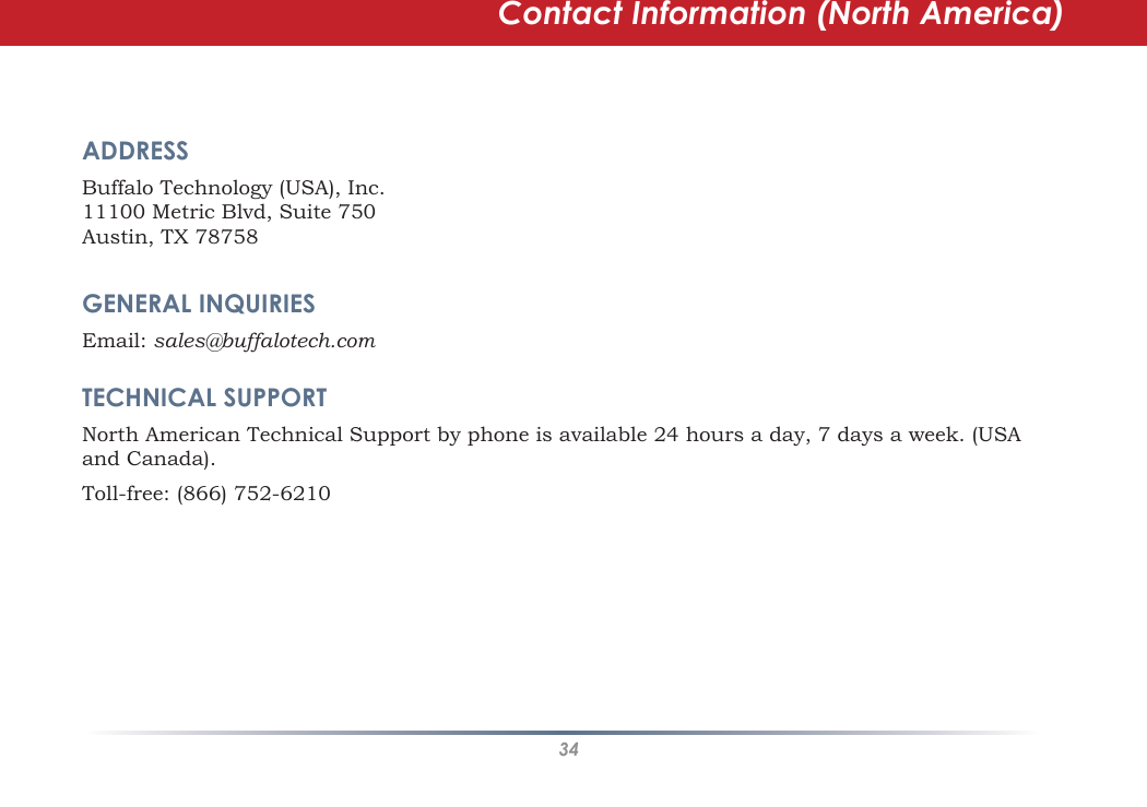 34Contact Information (North America)ADDRESS    Buffalo Technology (USA), Inc.11100 Metric Blvd, Suite 750Austin, TX 78758GENERAL INQUIRIES    Email: sales@buffalotech.comTECHNICAL SUPPORT   North American Technical Support by phone is available 24 hours a day, 7 days a week. (USA and Canada). Toll-free: (866) 752-6210 