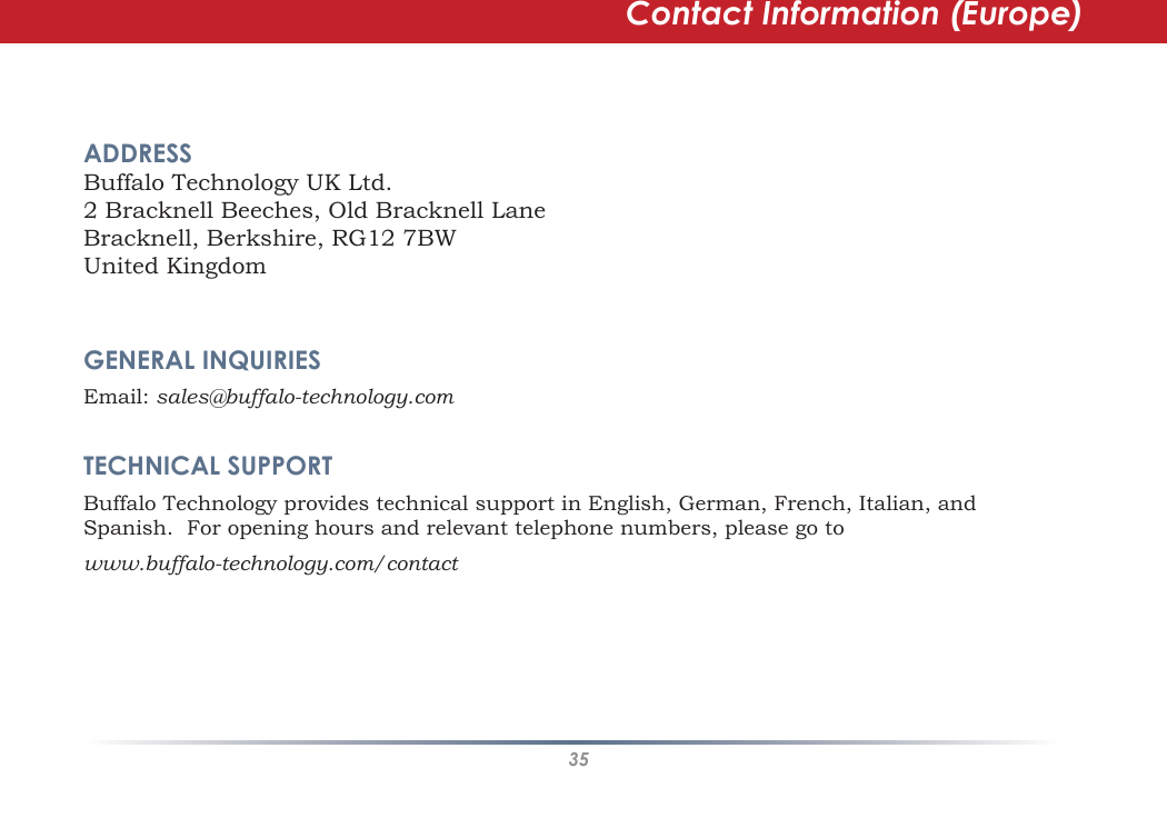 35Contact Information (Europe)ADDRESS    Buffalo Technology UK Ltd.2 Bracknell Beeches, Old Bracknell LaneBracknell, Berkshire, RG12 7BWUnited KingdomGENERAL INQUIRIES    Email: sales@buffalo-technology.comTECHNICAL SUPPORT   Buffalo Technology provides technical support in English, German, French, Italian, and Spanish.  For opening hours and relevant telephone numbers, please go to www.buffalo-technology.com/contact
