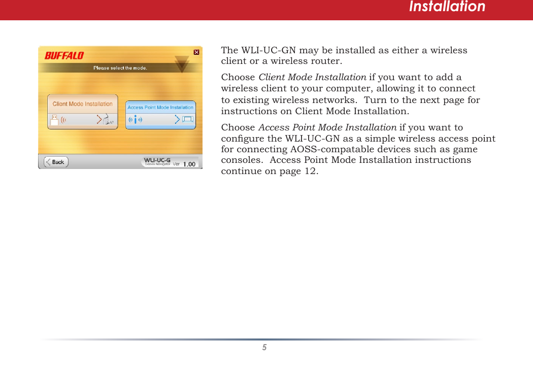 5The WLI-UC-GN may be installed as either a wireless client or a wireless router.  Choose Client Mode Installation if you want to add a wireless client to your computer, allowing it to connect to existing wireless networks.  Turn to the next page for instructions on Client Mode Installation.Choose Access Point Mode Installation if you want to congure the WLI-UC-GN as a simple wireless access point for connecting AOSS-compatable devices such as game consoles.  Access Point Mode Installation instructions continue on page 12.Installation