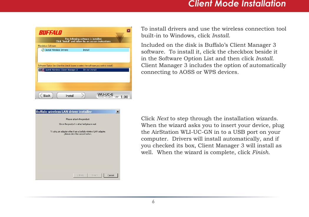 6Client Mode InstallationTo install drivers and use the wireless connection tool built-in to Windows, click Install.  Included on the disk is Buffalo’s Client Manager 3 software.  To install it, click the checkbox beside it in the Software Option List and then click Install.  Client Manager 3 includes the option of automatically connecting to AOSS or WPS devices.Click Next to step through the installation wizards.  When the wizard asks you to insert your device, plug the AirStation WLI-UC-GN in to a USB port on your computer.  Drivers will install automatically, and if you checked its box, Client Manager 3 will install as well.  When the wizard is complete, click Finish.