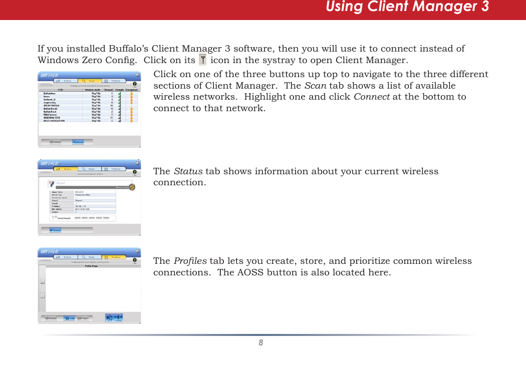 8Using Client Manager 3If you installed Buffalo’s Client Manager 3 software, then you will use it to connect instead of Windows Zero Cong.  Click on its     icon in the systray to open Client Manager.Click on one of the three buttons up top to navigate to the three different sections of Client Manager.  The Scan tab shows a list of available wireless networks.  Highlight one and click Connect at the bottom to connect to that network. The Status tab shows information about your current wireless connection.  The Proles tab lets you create, store, and prioritize common wireless connections.  The AOSS button is also located here.