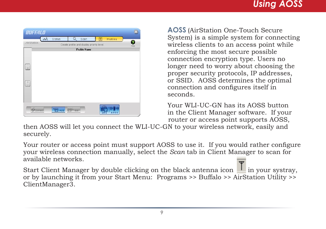9then AOSS will let you connect the WLI-UC-GN to your wireless network, easily and securely.Your router or access point must support AOSS to use it.  If you would rather congure your wireless connection manually, select the Scan tab in Client Manager to scan for available networks.Start Client Manager by double clicking on the black antenna icon       in your systray, or by launching it from your Start Menu:  Programs &gt;&gt; Buffalo &gt;&gt; AirStation Utility &gt;&gt; ClientManager3.AOSS (AirStation One-Touch Secure System) is a simple system for connecting wireless clients to an access point while enforcing the most secure possible connection encryption type. Users no longer need to worry about choosing the proper security protocols, IP addresses, or SSID.  AOSS determines the optimal connection and congures itself in seconds.  Your WLI-UC-GN has its AOSS button in the Client Manager software.  If your router or access point supports AOSS, Using AOSS