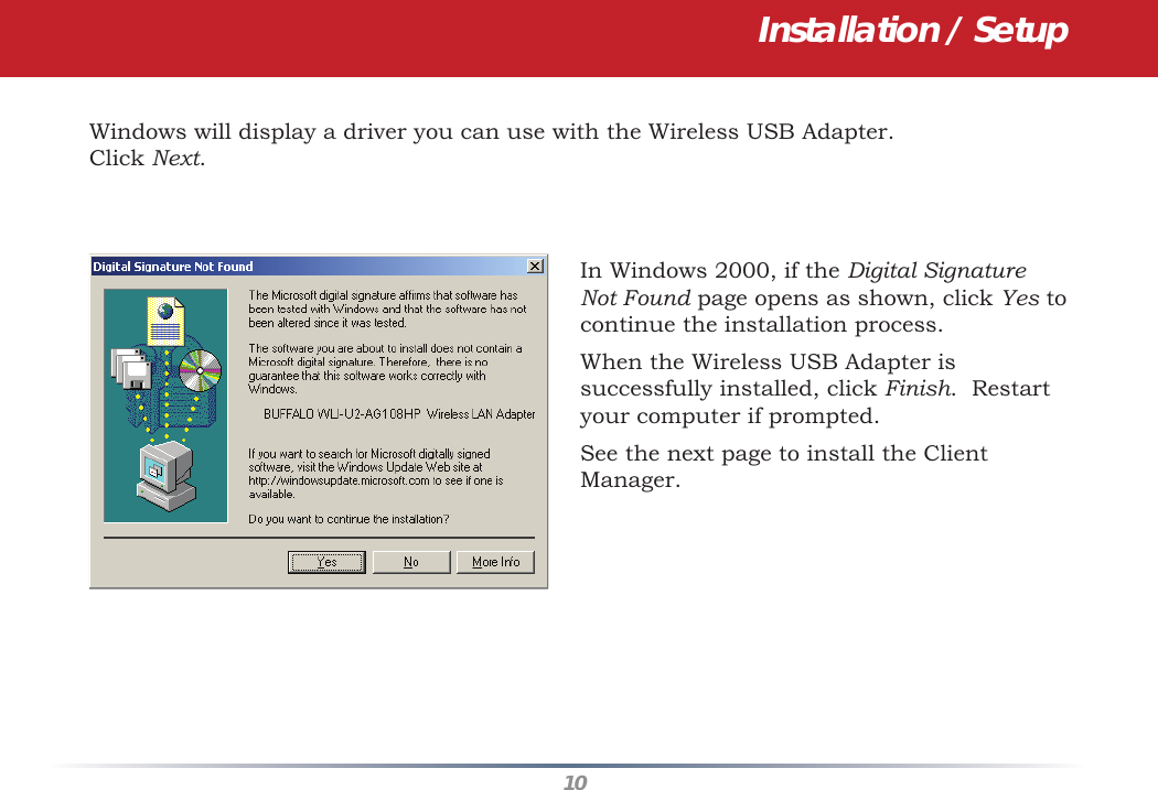 10Installation / SetupWindows will display a driver you can use with the Wireless USB Adapter.  Click Next.  In Windows 2000, if the Digital Signature Not Found page opens as shown, click Yes to continue the installation process.  When the Wireless USB Adapter is successfully installed, click Finish.  Restart your computer if prompted.See the next page to install the Client Manager.