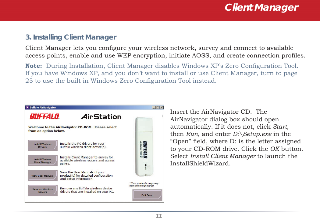 113. Installing Client Manager Client Manager lets you conﬁ gure your wireless network, survey and connect to available access points, enable and use WEP encryption, initiate AOSS, and create connection proﬁ les.Note:  During Installation, Client Manager disables Windows XP’s Zero Conﬁ guration Tool.  If you have Windows XP, and you don’t want to install or use Client Manager, turn to page 25 to use the built in Windows Zero Conﬁ guration Tool instead.Insert the AirNavigator CD.  The AirNavigator dialog box should open automatically. If it does not, click Start, then Run, and enter D:\Setup.exe in the “Open” ﬁ eld, where D: is the letter assigned to your CD-ROM drive. Click the OK button. Select Install Client Manager to launch the InstallShieldWizard.Client Manager