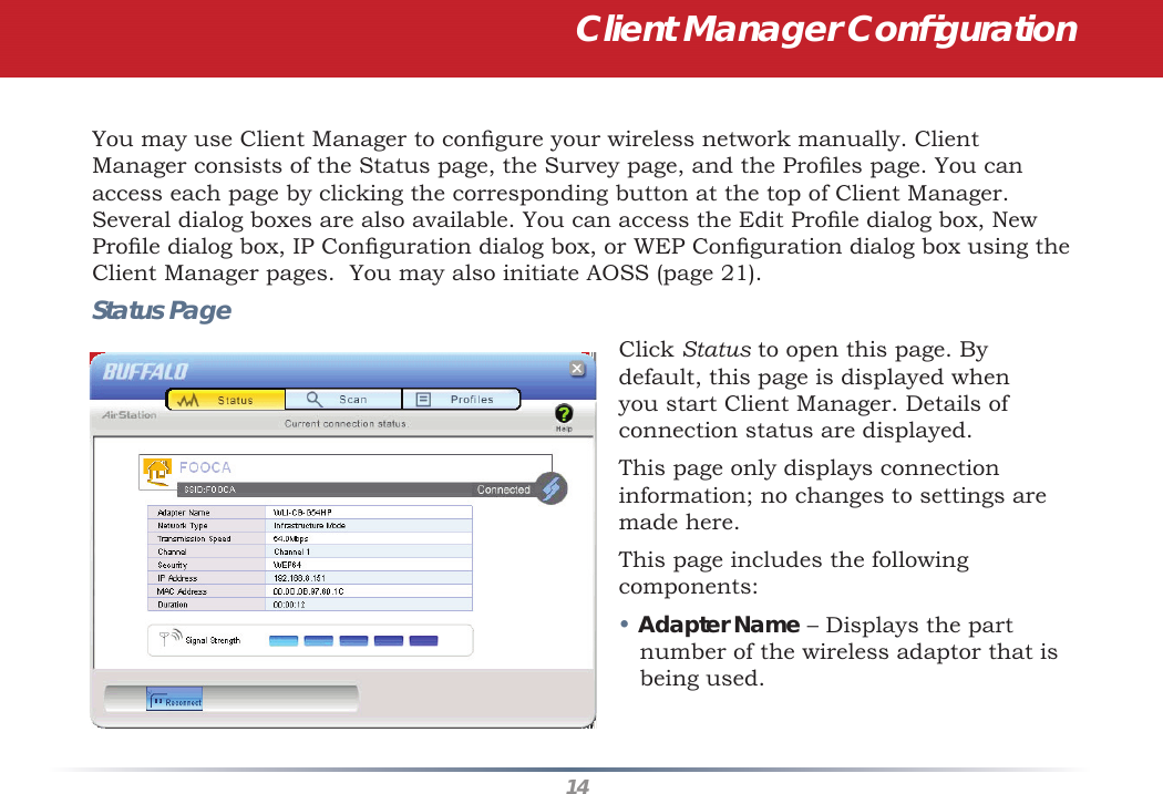 14You may use Client Manager to conﬁ gure your wireless network manually. Client Manager consists of the Status page, the Survey page, and the Proﬁ les page. You can access each page by clicking the corresponding button at the top of Client Manager. Several dialog boxes are also available. You can access the Edit Proﬁ le dialog box, New Proﬁ le dialog box, IP Conﬁ guration dialog box, or WEP Conﬁ guration dialog box using the Client Manager pages.  You may also initiate AOSS (page 21).Status PageClick Status to open this page. By default, this page is displayed when you start Client Manager. Details of connection status are displayed.This page only displays connection information; no changes to settings are made here.This page includes the following components:• Adapter Name – Displays the part number of the wireless adaptor that is being used.  Client Manager Conﬁ guration