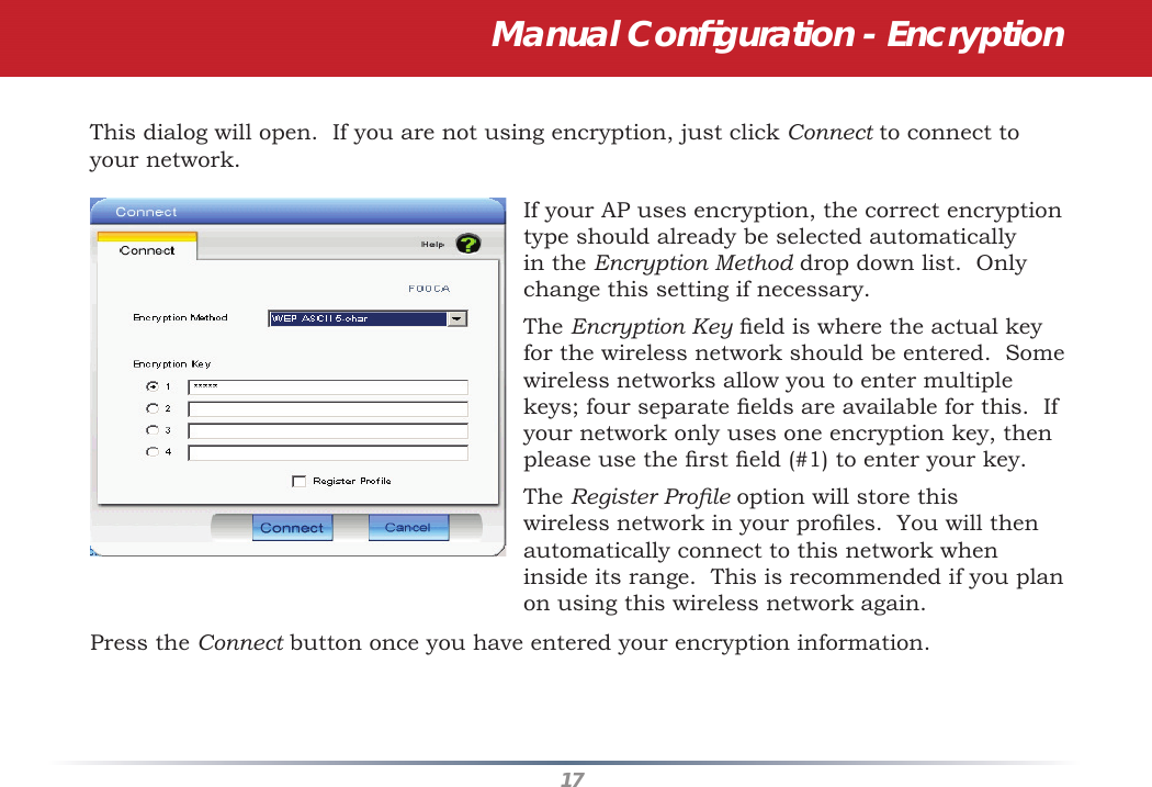 17This dialog will open.  If you are not using encryption, just click Connect to connect to your network.  If your AP uses encryption, the correct encryption type should already be selected automatically in the Encryption Method drop down list.  Only change this setting if necessary.The Encryption Key ﬁ eld is where the actual key for the wireless network should be entered.  Some wireless networks allow you to enter multiple keys; four separate ﬁ elds are available for this.  If your network only uses one encryption key, then please use the ﬁ rst ﬁ eld (#1) to enter your key.The Register Proﬁ le option will store this wireless network in your proﬁ les.  You will then automatically connect to this network when inside its range.  This is recommended if you plan on using this wireless network again.Press the Connect button once you have entered your encryption information.Manual Conﬁ guration - Encryption