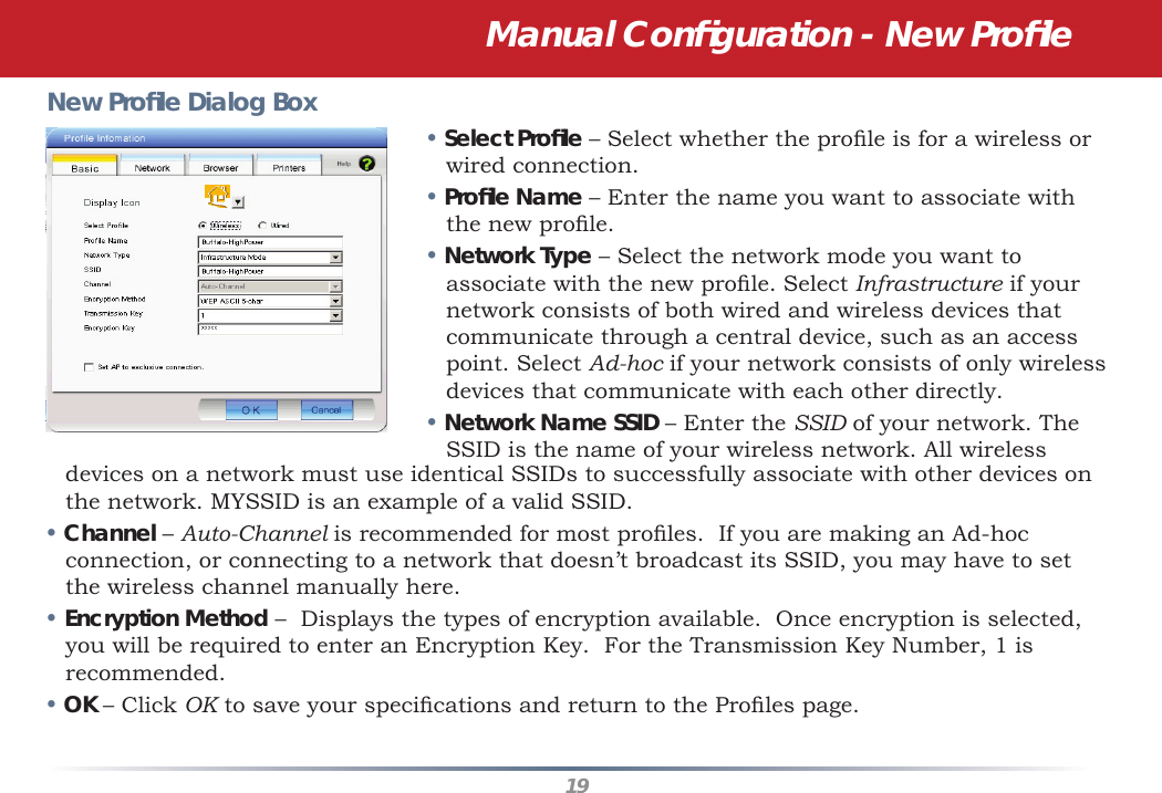 19New Proﬁ le Dialog Box• Select Proﬁ le – Select whether the proﬁ le is for a wireless or wired connection.• Proﬁ le Name – Enter the name you want to associate with the new proﬁ le.• Network Type – Select the network mode you want to associate with the new proﬁ le. Select Infrastructure if your network consists of both wired and wireless devices that communicate through a central device, such as an access point. Select Ad-hoc if your network consists of only wireless devices that communicate with each other directly.• Network Name SSID – Enter the SSID of your network. The SSID is the name of your wireless network. All wireless devices on a network must use identical SSIDs to successfully associate with other devices on the network. MYSSID is an example of a valid SSID. • Channel – Auto-Channel is recommended for most proﬁ les.  If you are making an Ad-hoc connection, or connecting to a network that doesn’t broadcast its SSID, you may have to set the wireless channel manually here.• Encryption Method –  Displays the types of encryption available.  Once encryption is selected, you will be required to enter an Encryption Key.  For the Transmission Key Number, 1 is recommended.• OK – Click OK to save your speciﬁ cations and return to the Proﬁ les page.Manual Conﬁ guration - New Proﬁ le