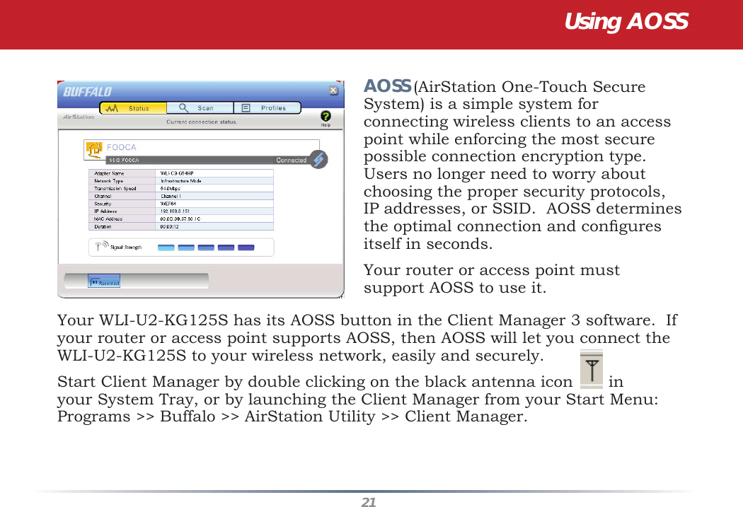 21Your WLI-U2-KG125S has its AOSS button in the Client Manager 3 software.  If your router or access point supports AOSS, then AOSS will let you connect the WLI-U2-KG125S to your wireless network, easily and securely.Start Client Manager by double clicking on the black antenna icon       in your System Tray, or by launching the Client Manager from your Start Menu:  Programs &gt;&gt; Buffalo &gt;&gt; AirStation Utility &gt;&gt; Client Manager.AOSS (AirStation One-Touch Secure System) is a simple system for connecting wireless clients to an access point while enforcing the most secure possible connection encryption type. Users no longer need to worry about choosing the proper security protocols, IP addresses, or SSID.  AOSS determines the optimal connection and conﬁ gures itself in seconds.  Your router or access point must support AOSS to use it.  Using AOSS