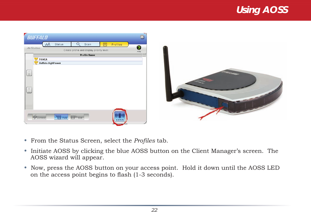 22•  From the Status Screen, select the Proﬁ les tab.•  Initiate AOSS by clicking the blue AOSS button on the Client Manager’s screen.  The AOSS wizard will appear.•  Now, press the AOSS button on your access point.  Hold it down until the AOSS LED on the access point begins to ﬂ ash (1-3 seconds).  Using AOSS