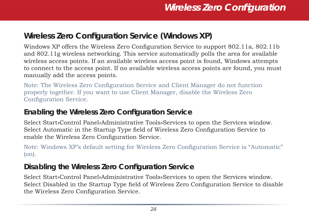 24Wireless Zero Conﬁ gurationWireless Zero Conﬁ guration Service (Windows XP)Windows XP offers the Wireless Zero Conﬁ guration Service to support 802.11a, 802.11b and 802.11g wireless networking. This service automatically polls the area for available wireless access points. If an available wireless access point is found, Windows attempts to connect to the access point. If no available wireless access points are found, you must manually add the access points.Note: The Wireless Zero Conﬁ guration Service and Client Manager do not function properly together. If you want to use Client Manager, disable the Wireless Zero Conﬁ guration Service. Enabling the Wireless Zero Conﬁ guration ServiceSelect Start»Control Panel»Administrative Tools»Services to open the Services window. Select Automatic in the Startup Type ﬁ eld of Wireless Zero Conﬁ guration Service to enable the Wireless Zero Conﬁ guration Service.Note: Windows XP’s default setting for Wireless Zero Conﬁ guration Service is “Automatic” (on). Disabling the Wireless Zero Conﬁ guration ServiceSelect Start»Control Panel»Administrative Tools»Services to open the Services window. Select Disabled in the Startup Type ﬁ eld of Wireless Zero Conﬁ guration Service to disable the Wireless Zero Conﬁ guration Service.