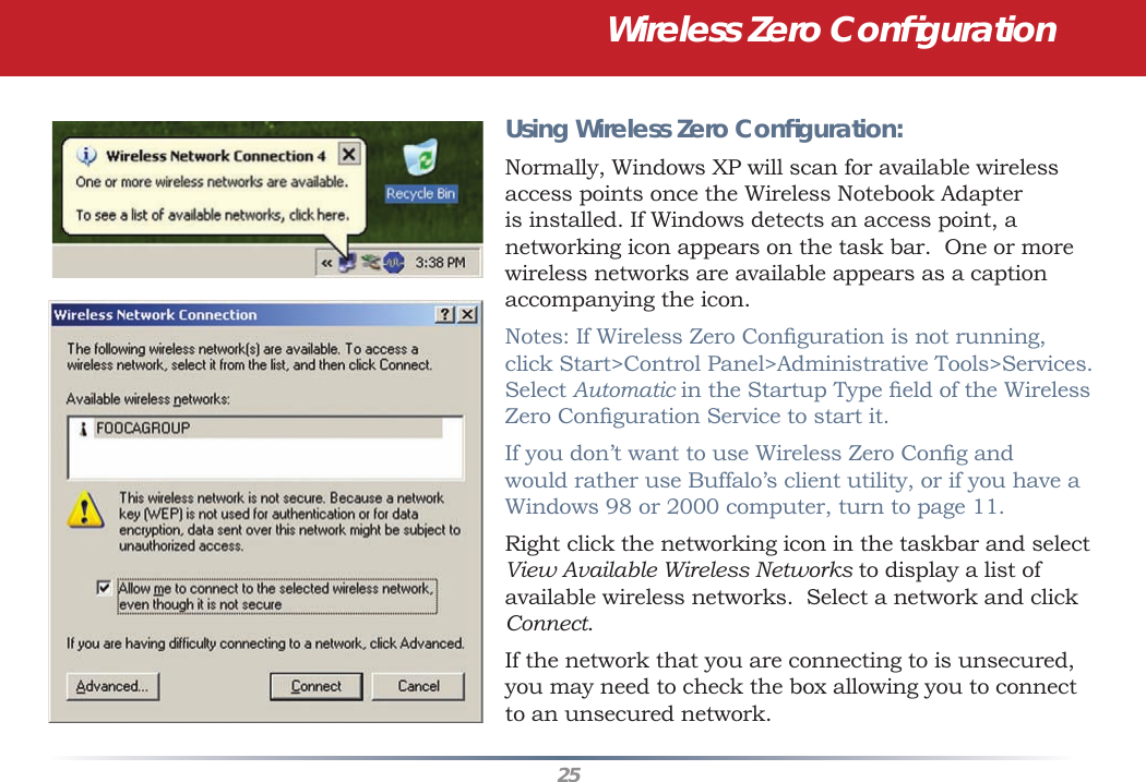 25Using Wireless Zero Conﬁ guration:Normally, Windows XP will scan for available wireless access points once the Wireless Notebook Adapter is installed. If Windows detects an access point, a networking icon appears on the task bar.  One or more wireless networks are available appears as a caption accompanying the icon.Notes: If Wireless Zero Conﬁ guration is not running, click Start&gt;Control Panel&gt;Administrative Tools&gt;Services. Select Automatic in the Startup Type ﬁ eld of the Wireless Zero Conﬁ guration Service to start it.If you don’t want to use Wireless Zero Conﬁ g and would rather use Buffalo’s client utility, or if you have a Windows 98 or 2000 computer, turn to page 11.Right click the networking icon in the taskbar and select View Available Wireless Networks to display a list of available wireless networks.  Select a network and click Connect.  If the network that you are connecting to is unsecured, you may need to check the box allowing you to connect to an unsecured network.  Wireless Zero Conﬁ guration