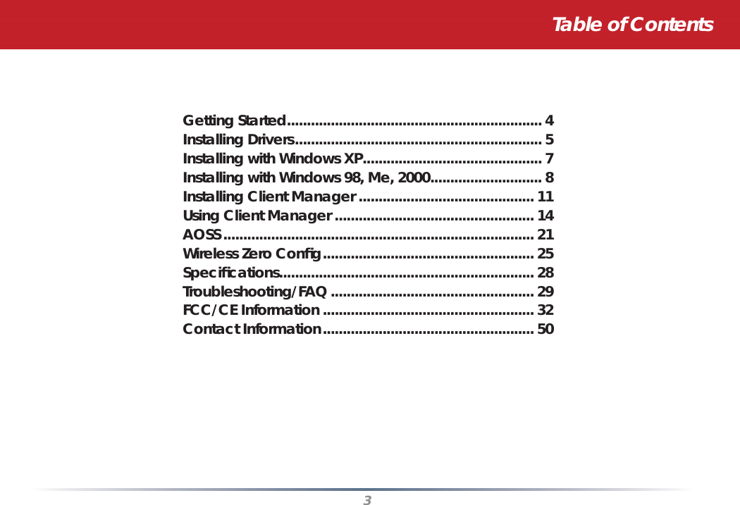 3Table of ContentsGetting Started ................................................................ 4Installing Drivers .............................................................. 5Installing with Windows XP ............................................. 7Installing with Windows 98, Me, 2000 ............................ 8Installing Client Manager ............................................ 11Using Client Manager .................................................. 14AOSS .............................................................................. 21Wireless Zero Conﬁ g ..................................................... 25Speciﬁ cations................................................................ 28Troubleshooting/FAQ ................................................... 29FCC/CE Information ..................................................... 32Contact Information ..................................................... 50 