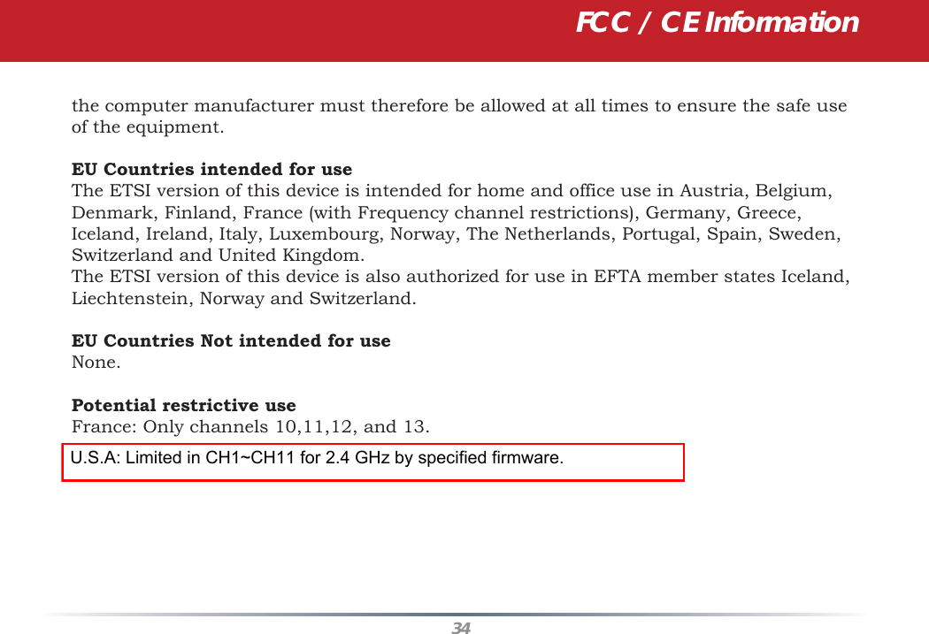 34the computer manufacturer must therefore be allowed at all times to ensure the safe use of the equipment.EU Countries intended for useThe ETSI version of this device is intended for home and office use in Austria, Belgium, Denmark, Finland, France (with Frequency channel restrictions), Germany, Greece, Iceland, Ireland, Italy, Luxembourg, Norway, The Netherlands, Portugal, Spain, Sweden, Switzerland and United Kingdom.The ETSI version of this device is also authorized for use in EFTA member states Iceland, Liechtenstein, Norway and Switzerland.EU Countries Not intended for useNone.Potential restrictive useFrance: Only channels 10,11,12, and 13.FCC / CE InformationU.S.A: Limited in CH1~CH11 for 2.4 GHz by specified firmware.