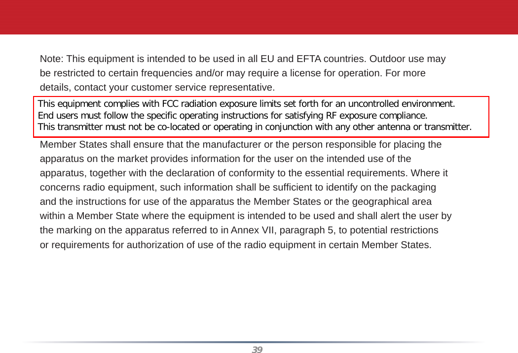 39Note: This equipment is intended to be used in all EU and EFTA countries. Outdoor use maybe restricted to certain frequencies and/or may require a license for operation. For moredetails, contact your customer service representative.To comply with RF exposure compliance requirements, a separation distance of at least 20cm must be maintained between the antenna of this device and all persons. This device mustnot be co-located or operating in conjunction with any other antenna or transmitter.Member States shall ensure that the manufacturer or the person responsible for placing theapparatus on the market provides information for the user on the intended use of theapparatus, together with the declaration of conformity to the essential requirements. Where itconcerns radio equipment, such information shall be sufﬁ cient to identify on the packagingand the instructions for use of the apparatus the Member States or the geographical areawithin a Member State where the equipment is intended to be used and shall alert the user bythe marking on the apparatus referred to in Annex VII, paragraph 5, to potential restrictionsor requirements for authorization of use of the radio equipment in certain Member States.This equipment complies with FCC radiation exposure limits set forth for an uncontrolled environment. End users must follow the specific operating instructions for satisfying RF exposure compliance.This transmitter must not be co-located or operating in conjunction with any other antenna or transmitter.