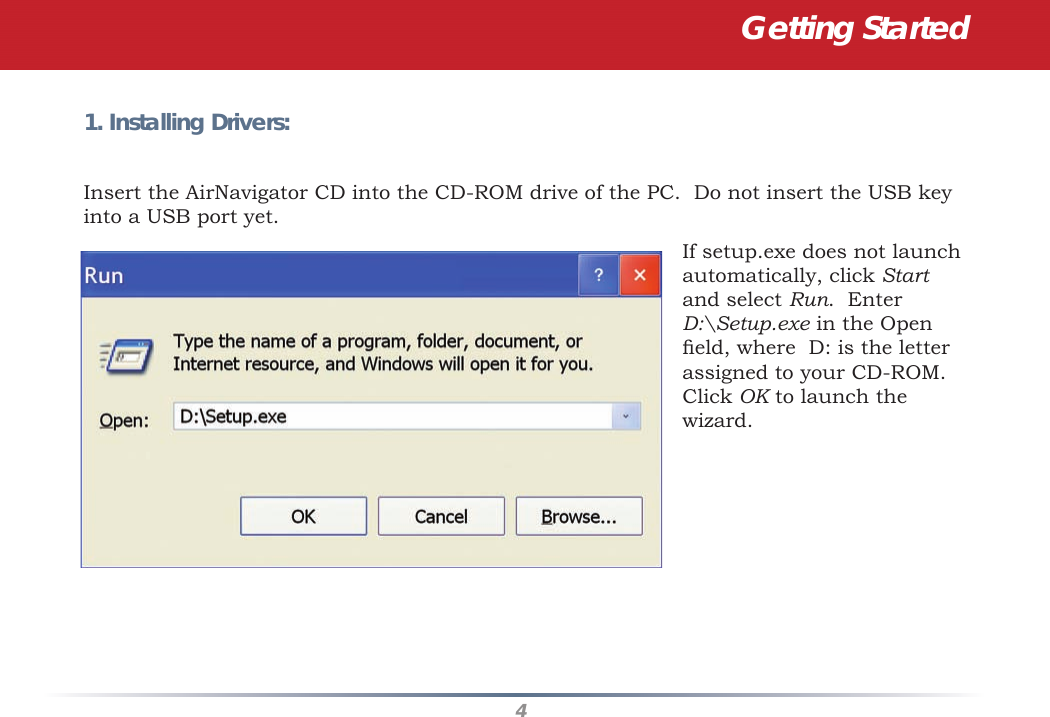 4Getting Started1. Installing Drivers:Insert the AirNavigator CD into the CD-ROM drive of the PC.  Do not insert the USB key into a USB port yet.If setup.exe does not launch automatically, click Start and select Run.  Enter D:\Setup.exe in the Open ﬁ eld, where  D: is the letter assigned to your CD-ROM.  Click OK to launch the wizard.