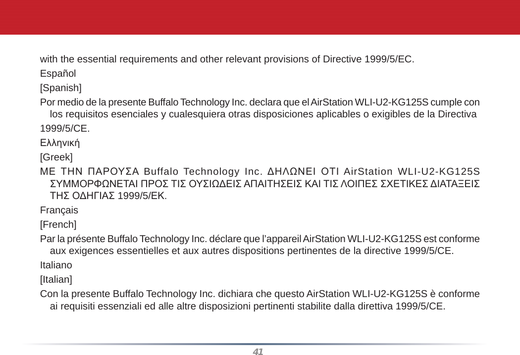 41with the essential requirements and other relevant provisions of Directive 1999/5/EC.Español[Spanish]Por medio de la presente Buffalo Technology Inc. declara que el AirStation WLI-U2-KG125S cumple con los requisitos esenciales y cualesquiera otras disposiciones aplicables o exigibles de la Directiva1999/5/CE.Ελληνική[Greek]ΜΕ ΤΗΝ ΠΑΡΟΥΣΑ Buffalo Technology Inc. ΔΗΛΩΝΕΙ ΟΤΙ AirStation WLI-U2-KG125S ΣΥΜΜΟΡΦΩΝΕΤΑΙ ΠΡΟΣ ΤΙΣ ΟΥΣΙΩΔΕΙΣ ΑΠΑΙΤΗΣΕΙΣ ΚΑΙ ΤΙΣ ΛΟΙΠΕΣ ΣΧΕΤΙΚΕΣ ΔΙΑΤΑΞΕΙΣ ΤΗΣ ΟΔΗΓΙΑΣ 1999/5/ΕΚ.Français[French]Par la présente Buffalo Technology Inc. déclare que l’appareil AirStation WLI-U2-KG125S est conforme aux exigences essentielles et aux autres dispositions pertinentes de la directive 1999/5/CE.Italiano[Italian]Con la presente Buffalo Technology Inc. dichiara che questo AirStation WLI-U2-KG125S è conforme ai requisiti essenziali ed alle altre disposizioni pertinenti stabilite dalla direttiva 1999/5/CE.