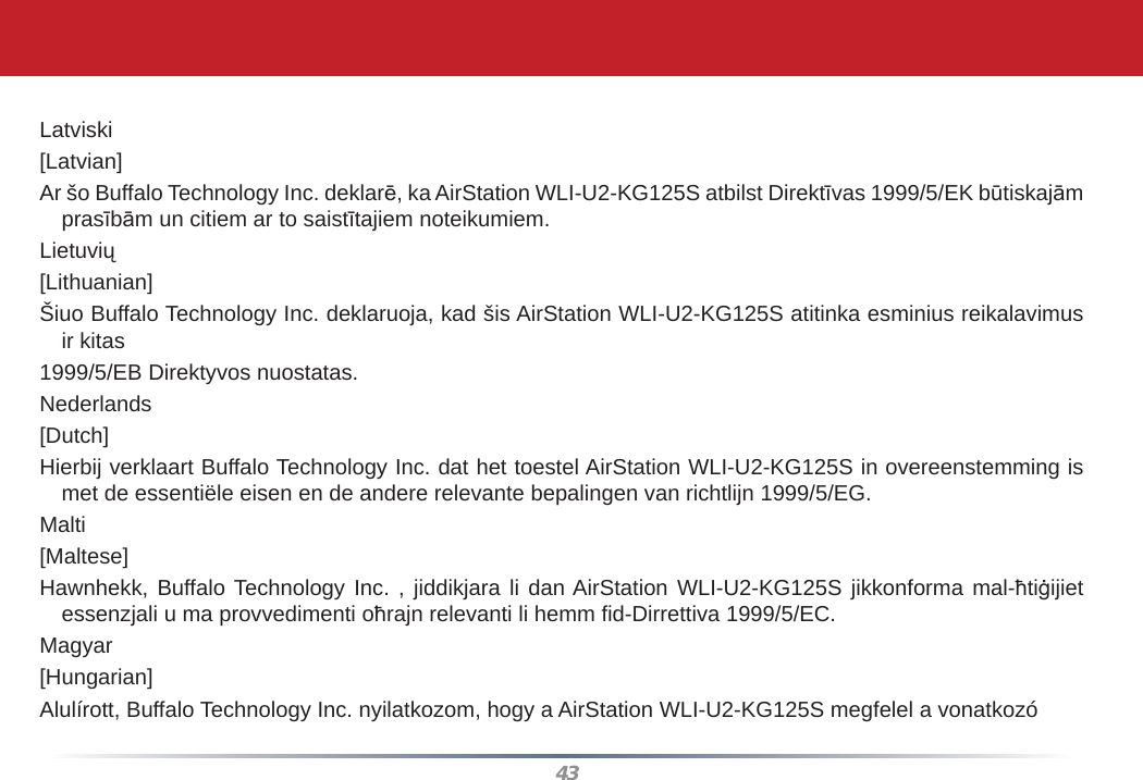 43Latviski[Latvian]Ar šo Buffalo Technology Inc. deklarē, ka AirStation WLI-U2-KG125S atbilst Direktīvas 1999/5/EK būtiskajām prasībām un citiem ar to saistītajiem noteikumiem.Lietuvių[Lithuanian]Šiuo Buffalo Technology Inc. deklaruoja, kad šis AirStation WLI-U2-KG125S atitinka esminius reikalavimus ir kitas1999/5/EB Direktyvos nuostatas.Nederlands[Dutch]Hierbij verklaart Buffalo Technology Inc. dat het toestel AirStation WLI-U2-KG125S in overeenstemming is met de essentiële eisen en de andere relevante bepalingen van richtlijn 1999/5/EG.Malti[Maltese]Hawnhekk, Buffalo Technology Inc. , jiddikjara li dan AirStation WLI-U2-KG125S jikkonforma mal-ħtiġijiet essenzjali u ma provvedimenti oħrajn relevanti li hemm ﬁ d-Dirrettiva 1999/5/EC.Magyar[Hungarian]Alulírott, Buffalo Technology Inc. nyilatkozom, hogy a AirStation WLI-U2-KG125S megfelel a vonatkozó 