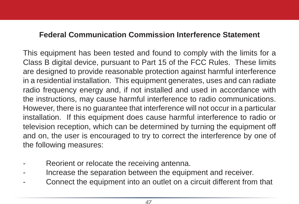 47Federal Communication Commission Interference StatementThis equipment has been tested and found to comply with the limits for a Class B digital device, pursuant to Part 15 of the FCC Rules.  These limits are designed to provide reasonable protection against harmful interference in a residential installation.  This equipment generates, uses and can radiate radio frequency energy and, if not installed and used in accordance with the instructions, may cause harmful interference to radio communications.  However, there is no guarantee that interference will not occur in a particular installation.  If this equipment does cause harmful interference to radio or television reception, which can be determined by turning the equipment off and on, the user is encouraged to try to correct the interference by one of the following measures:-  Reorient or relocate the receiving antenna.-  Increase the separation between the equipment and receiver.-  Connect the equipment into an outlet on a circuit different from that