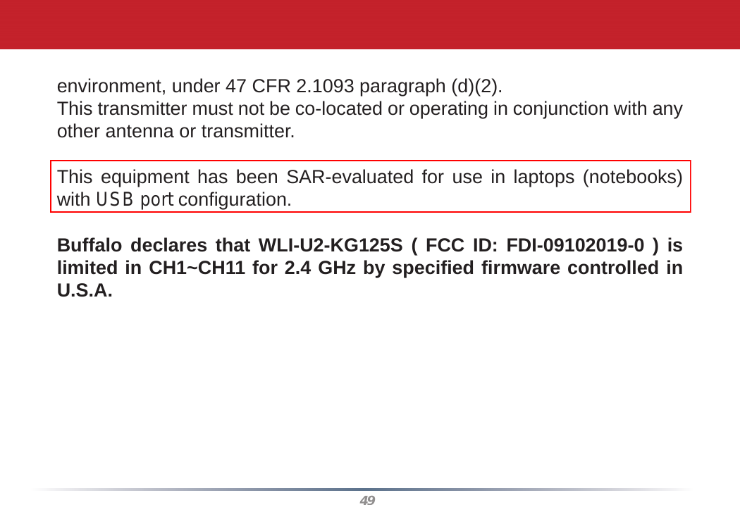 49environment, under 47 CFR 2.1093 paragraph (d)(2).This transmitter must not be co-located or operating in conjunction with any other antenna or transmitter.This equipment has been SAR-evaluated for use in laptops (notebooks) with USB port conﬁ guration.Buffalo declares that WLI-U2-KG125S ( FCC ID: FDI-09102019-0 ) is limited in CH1~CH11 for 2.4 GHz by speciﬁ ed ﬁ rmware controlled in U.S.A.