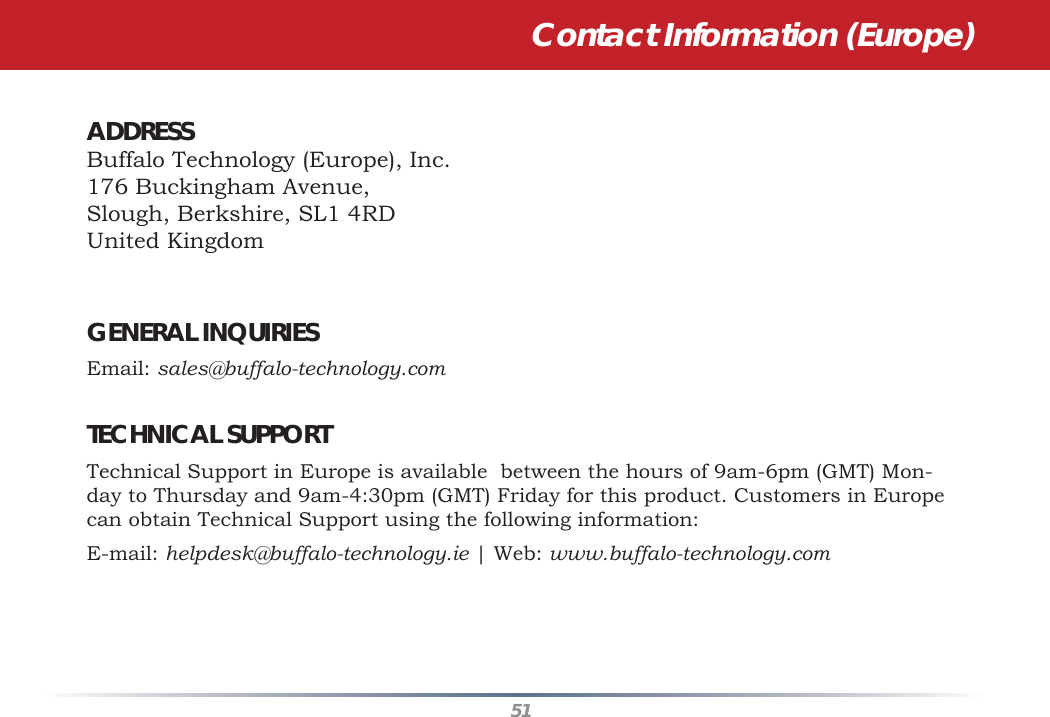 51Contact Information (Europe)ADDRESS   Buffalo Technology (Europe), Inc.176 Buckingham Avenue,Slough, Berkshire, SL1 4RDUnited KingdomGENERAL INQUIRIES   Email: sales@buffalo-technology.comTECHNICAL SUPPORT   Technical Support in Europe is available  between the hours of 9am-6pm (GMT) Mon-day to Thursday and 9am-4:30pm (GMT) Friday for this product. Customers in Europe can obtain Technical Support using the following information:E-mail: helpdesk@buffalo-technology.ie | Web: www.buffalo-technology.com