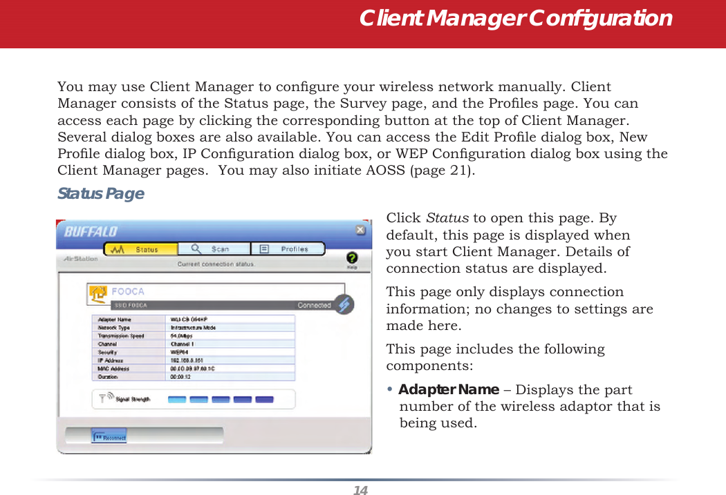 14You may use Client Manager to conﬁ gure your wireless network manually. Client Manager consists of the Status page, the Survey page, and the Proﬁ les page. You can access each page by clicking the corresponding button at the top of Client Manager. Several dialog boxes are also available. You can access the Edit Proﬁ le dialog box, New Proﬁ le dialog box, IP Conﬁ guration dialog box, or WEP Conﬁ guration dialog box using the Client Manager pages.  You may also initiate AOSS (page 21).Status PageClick Status to open this page. By default, this page is displayed when you start Client Manager. Details of connection status are displayed.This page only displays connection information; no changes to settings are made here.This page includes the following components:• Adapter Name – Displays the part number of the wireless adaptor that is being used.  Client Manager Conﬁ guration